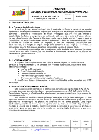 ITABIRA
                            INDUSTRIA E COMÉRCIO DE PRODUTOS ALIMENTÍCIOS LTDA
                                                                       Emissão:
                             MANUAL DE BOAS PRÁTICAS DE                               Página 5 de 23
                               FABRICAÇÃO E CONTROLE                   12/08/09

7 – RECURSOS HUMANOS

7.1 – Contratação de funcionários
       A contratação de novos colaboradores é realizada conforme a demanda do quadro
operacional, em função da demanda de produção. O supervisor de produção, quando pertinente,
comunica à diretoria a necessidade de novas contrações, que por sua vez, analisa a
possibilidade de efetuar o cumprimento da solicitação, se houver aprovação, a diretoria , através
de seu departamento de Recursos Humanos emite comunicado interno / externo para o
recrutamento de novos colaboradores. O comunicado interno pode ser verbal ou por escrito, que
é afixado no quadro de avisos da empresa, e tem por finalidade, proporcionar aos
colaboradores, a indicação de algum amigo para concorrer à (s) vaga (s) anunciada. O
comunicado externo tem alcance para toda comunidade próxima à unidade fabril.
       Os candidatos selecionados são entrevistados pela diretoria e/ou recursos humanos,
quando recebem todas informações relacionadas à função que iram exercer, recebendo os
treinamentos preliminares em:
           • BPF

7.1.1 – TREINAMENTOS
       A Empresa realiza treinamentos para higiene pessoal, higiene na manipulação de
produtos e comportamento de 3 em 3 meses com recursos audiovisuais, incluindo os itens
abaixo relacionados:
           • Noções de Microbiologia,
           • Boas Práticas de Fabricação,
           • Conceito e Importância dos 5S,
           • Procedimentos Operacionais Padrão,
           • Formação de multiplicadores/ inspetores/auditores,
       A freqüências destes treinamentos, e responsabilidades estão descritas em POP
específico.

8 - HIGIENE E SAÚDE DE MANIPULADORES
       São realizados exames médicos e laboratoriais, admissionais e periódicos de 12 em 12
meses ou de acordo com critério médico; e demissionais, segundo a NR-7 da Portaria 3214 da
Secretaria de Segurança e Saúde do Trabalho, ficando os mesmo arquivados no departamento de
Recursos Humanos.
       Não se contrata nenhuma pessoa que esteja afetada por doença infecto-contagiosa ou que
apresente inflamações, infecções na pele, feridas ou qualquer outra anormalidade que possa causar
contaminação microbiológica no produto, no ambiente ou em outras pessoas. Caso algum
colaborador apresentar-se doente, ou com alguma ferida ou lesão, é encaminhado para exames
médicos, e se apto para o trabalho, mesmo com feridas e ou lesões, a supervisão de produção o
encaminhará para um setor que não tenha contato com a manipulação de alimentos e que não o
prejudique em sua recuperação.




      ELABORADO POR:        REVISADO / APROVADO POR:       APROVADO POR:          EDIÇÃO:      REVISÃO

                                                                                    01           01
 JOCIMEIRE MARIA DA SILVA   HÉLIO RIBEIRO DE ALMEIDA   ELIMAR XAVIER PATRÍCIO

                                                                                  MBPF        20/0/2009
 