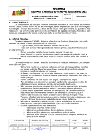 ITABIRA
                            INDUSTRIA E COMÉRCIO DE PRODUTOS ALIMENTÍCIOS LTDA
                                                                       Emissão:
                             MANUAL DE BOAS PRÁTICAS DE                               Página 6 de 23
                               FABRICAÇÃO E CONTROLE                   12/08/09

8.1 - UNIFORMES/ EPI
       Os colaboradores de produção recebem protetores auriculares e duas trocas de uniformes
brancos : calça, camisa e boné no ato da contratação, sendo responsáveis pela sua conservação e
manutenção, no caso dos uniformes, a troca dar-se-á duas vezes por semana, ou quando se fizer
necessário. Os uniformes são confeccionados em tecidos de algodão: camisetas fechadas e sem
bolsos, as calças podem ter bolsos na altura do joelho e com fechamento em velcro.


9 – HIGIENE PESSOAL
       Os colaboradores da ITABIRA - Industria e Comércio de Produtos Alimentícios Ltda, estão
treinados para evitar práticas de atos sanitários, tais como:
           • Coçar a cabeça, introduzir o dedo nas orelhas, nariz e boca.
           • Tocar com as mãos não higienizadas as matérias-primas, produto em fabricação e
produto terminado.
           • Comer no local de trabalho, fumar, cuspir e escarrar no piso, etc.
           • Antes de tossir ou espirrar, afastar-se do produto que esteja manipulando, cobrir a
              boca e o nariz com lenço de papel ou tecido e depois lavar as mãos para prevenir a
contaminações.

       Os colaboradores da ITABIRA - Indústria e Comércio de Produtos Alimentícios Ltda também
foram treinados para:
           • Os homens: manterem-se sempre barbeados, com os cabelos aparados e cobertos
              por toucas ou bonés. Manter as unhas limpas e curtas. De preferência não usar
              bigodes ou mantê-los cobertos por máscara.
           • Mulheres: manterem-se com os cabelos totalmente cobertos por toucas, redes ou
              similares. As unhas curtas, limpas e livres de qualquer tipo de esmalte. Sem cílios ou
              unhas postiças.
           • Manter uniformes em bom estado sem rasgos, e conservados limpos.
           • Nas atividades onde os uniformes se sujam rapidamente, são usados aventais de
              plástico aumentando a proteção contra a contaminação do alimento.
           • Não carregar no uniforme: canetas, lápis, termômetro e qualquer outro acessório
              especialmente da cintura para cima, evitando que caiam sobre os alimentos.
           • Guardar roupas e pertences pessoais em local próprio. Ex.: armários/roupeiros.
           • Não estocar de nenhuma forma alimentos em armários ou vestiários já que os
              mesmos são veículos para insetos e roedores como baratas, formigas e ratos.
           • Tomar as refeições local apropriado e as sobras colcocar nos lugares designados para
              este fim, não levar de alimentos ou bebidas para o interior da fábrica.
           • Não colocar na área de produção, roupas, objetos, embalagens, ferramentas ou
              qualquer outra coisa que possa contaminar o produto ou o equipamento.
           • Durante a permanência na área de trabalho:
                  • Não mascar chicletes, fumar, comer.
                  • Não manter na boca palito de dentes, balas ou similares.
                  • Não manter lápis, cigarros ou outros objetos atrás da orelha.
                  • Não usar anéis, alianças, brincos, colares,pulseiras, relógios, amuletos ou
                      qualquer outro adereço.
.
      ELABORADO POR:        REVISADO / APROVADO POR:       APROVADO POR:          EDIÇÃO:      REVISÃO

                                                                                    01           01
 JOCIMEIRE MARIA DA SILVA   HÉLIO RIBEIRO DE ALMEIDA   ELIMAR XAVIER PATRÍCIO

                                                                                  MBPF        20/0/2009
 