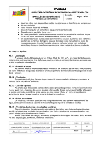 ITABIRA
                            INDUSTRIA E COMÉRCIO DE PRODUTOS ALIMENTÍCIOS LTDA
                                                                       Emissão:
                             MANUAL DE BOAS PRÁTICAS DE                               Página 7 de 23
                               FABRICAÇÃO E CONTROLE                   12/08/09

          •   Lavar as mãos com água potável, sabão ou detergente, e desinfecta-las sempre que:
          •   Iniciar o trabalho.
          •   Toda vez que trocar de atividade.
          •   Quando manipular um alimento ou equipamento contaminado.
          •   Quando usar o sanitário, fumar, etc...
          •   As luvas quando são usadas devem ser de material impermeável e mantidas limpas.
              O uso das luvas não elimina a necessidade de lavar as mãos.
          •   Os colaboradores de outras áreas (administrativa, serviços auxiliares) e os visitantes
              ajustam-se às normas de higiene pessoal definidas neste manual como: o uso de
              roupas adequadas (avental, touca) e cobrem a barba ou bigode com protetores
              específicos. Lavam e desinfetam corretamente mãos antes de entrar na produção.


10 – INSTALAÇÕES

10.1 – Localização
        A unidade fabril está localizada no km 416 da Rod. Br 101, s/nº , em local de fácil acesso,
distante dos centros urbanos, livre de fumaça, poeiras, matos e outros contaminantes, em área não
sujeita a enchente e inundações.

10.1.1 – Paredes e forros
        As paredes internas foram construídas e revestidas em alvenaria de cor clara, com pé direito
de 4,0m. O telhado é separado da área de produção por forro de material isolante (isopainéis de cor
clara - branco).

10.1.2 – Ventilação
        Em pontos estratégicos da área de processos há exaustores helicoidais que promovem a
retirada de ar saturado do ambiente.

10.1.3 – Janelas e portas
        As janelas que dão acesso à área externa estão protegidas por telas removíveis com abertura
menor que 2 mm. As portas de acesso a áreas externas são de aço comum para facilitar a lavagem
e resistir a corrosão. A distância entre a porta e o piso (altura inferior a 1 cm) é protegida com
vedantes de borracha para impedir a entrada de insetos e roedores.

10.1.4 – Ralos e canaletas
       Os ralos e/ou canaletas possuem raio e largura suficiente para permitir o escoamento da
água, cantos arredondados e sistema de fechamento para impedir a entrada de insetos.

10.1.5 – Vestiários, banheiros e instalações sanitárias
        Pias com torneiras de acionamento automático e dispositivo para detergentes/sanitizantes,
sanitários banheiros e vestiários bem equipados, com lixeira providas de tampas acionados com
pedal e isolados na área interna da fábrica.
        Avisos orientativos em relação ao método e freqüência de lavagem das mãos, estão afixados
na área de produção, banheiros, vestiários e refeitório.

      ELABORADO POR:        REVISADO / APROVADO POR:       APROVADO POR:          EDIÇÃO:      REVISÃO

                                                                                    01           01
 JOCIMEIRE MARIA DA SILVA   HÉLIO RIBEIRO DE ALMEIDA   ELIMAR XAVIER PATRÍCIO

                                                                                  MBPF        20/0/2009
 