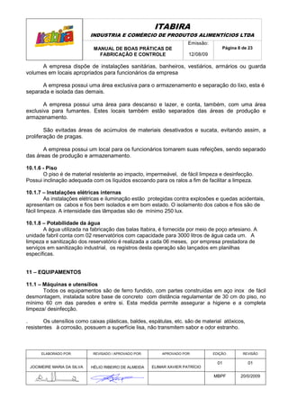 ITABIRA
                            INDUSTRIA E COMÉRCIO DE PRODUTOS ALIMENTÍCIOS LTDA
                                                                       Emissão:
                             MANUAL DE BOAS PRÁTICAS DE                               Página 8 de 23
                               FABRICAÇÃO E CONTROLE                   12/08/09

      A empresa dispõe de instalações sanitárias, banheiros, vestiários, armários ou guarda
volumes em locais apropriados para funcionários da empresa

      A empresa possui uma área exclusiva para o armazenamento e separação do lixo, esta é
separada e isolada das demais.

       A empresa possui uma área para descanso e lazer, e conta, também, com uma área
exclusiva para fumantes. Estes locais também estão separados das áreas de produção e
armazenamento.

        São evitadas áreas de acúmulos de materiais desativados e sucata, evitando assim, a
proliferação de pragas.

       A empresa possui um local para os funcionários tomarem suas refeições, sendo separado
das áreas de produção e armazenamento.

10.1.6 - Piso
       O piso é de material resistente ao impacto, impermeável, de fácil limpeza e desinfecção.
Possui inclinação adequada com os líquidos escoando para os ralos a fim de facilitar a limpeza.

10.1.7 – Instalações elétricas internas
         As instalações elétricas e iluminação estão protegidas contra explosões e quedas acidentais,
apresentam os cabos e fios bem isolados e em bom estado. O isolamento dos cabos e fios são de
fácil limpeza. A intensidade das lâmpadas são de mínimo 250 lux.

10.1.8 – Potabilidade da água
       A água utilizada na fabricação das balas Itabira, é fornecida por meio de poço artesiano. A
unidade fabril conta com 02 reservatórios com capacidade para 3000 litros de água cada um. A
limpeza e sanitização dos reservatório é realizada a cada 06 meses, por empresa prestadora de
serviços em sanitização industrial, os registros desta operação são lançados em planilhas
específicas.


11 – EQUIPAMENTOS

11.1 – Máquinas e utensílios
       Todos os equipamentos são de ferro fundido, com partes construídas em aço inox de fácil
desmontagem, instalada sobre base de concreto com distância regulamentar de 30 cm do piso, no
mínimo 60 cm das paredes e entre si. Esta medida permite assegurar a higiene e a completa
limpeza/ desinfecção.

.      Os utensílios como caixas plásticas, baldes, espátulas, etc. são de material atóxicos,
resistentes à corrosão, possuem a superfície lisa, não transmitem sabor e odor estranho.



      ELABORADO POR:        REVISADO / APROVADO POR:       APROVADO POR:          EDIÇÃO:      REVISÃO

                                                                                    01           01
 JOCIMEIRE MARIA DA SILVA   HÉLIO RIBEIRO DE ALMEIDA   ELIMAR XAVIER PATRÍCIO

                                                                                  MBPF        20/0/2009
 