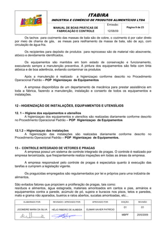 ITABIRA
                            INDUSTRIA E COMÉRCIO DE PRODUTOS ALIMENTÍCIOS LTDA
                                                                       Emissão:
                             MANUAL DE BOAS PRÁTICAS DE                               Página 9 de 23
                               FABRICAÇÃO E CONTROLE                   12/08/09

        Os tachos para cozimento das massas de bala são de cobre, o cozimento é por calor direto
por meio de chama de gás, as mesas para resfriamento da massa de bala, são de aço, com
circulação de água fria.

       Os recipientes para depósito de produtos para reprocesso são de material não absorvente,
atóxico e devidamente identificados.

       Os equipamentos são mantidos em bom estado de conservação e funcionamento,
executando sempre a manutenção preventiva. A pintura dos equipamentos são feita com tinta
atóxica e de boa aderência, evitando contaminar os produtos

      Após a manutenção é realizado a higienizaçao conforme descrito no Procedimento
Operacional Padrão – POP Higienizaçao de Equipamentos

       A empresa disponibiliza de um departamento de mecânica para prestar assistência em
toda a fábrica, fazendo a manutenção, instalação e conserto de todos os equipamentos e
instalações.


12 - HIGIENIZAÇÃO DE INSTALAÇÕES, EQUIPAMENTOS E UTENSÍLIOS

12. 1 – Higiene dos equipamentos e utensílios
        A higienizaçao dos equipamentos e utensílios são realizadas diariamente conforme descrito
no Procedimento Operacional Padrão – POP Higienizaçao de Equipamentos


12.1.2 – Higienizaçao das instalações
       A higienização das instalações são realizadas diariamente conforme descrito no
Procedimento Operacional Padrão – POP Higienizaçao de Equipamentos.


13 - CONTROLE INTEGRADO DE VETORES E PRAGAS
      A empresa possui um sistema de controle integrado de pragas. O controle é realizado por
empresa terceirizada, que freqüentemente realiza inspeções em todas as áreas da empresa.

       A empresa responsável pelo controle de pragas é especializa quanto à execução das
tarefas e cumprem a legislação vigente.

      Os praguicidas empregados são regulamentados por lei e próprios para uma indústria de
alimentos.

São evitados fatores que propiciem a proliferação de pragas, tais como:
resíduos e alimentos, água estagnada, materiais amontoados em cantos e pias, armários e
equipamentos contra a parede, acúmulo de pó, sujeira e buracos nos pisos, tetos e paredes,
mato e grama não aparados, bueiros e ralos abertos, sucatas amontoadas, etc...
      ELABORADO POR:        REVISADO / APROVADO POR:       APROVADO POR:          EDIÇÃO:      REVISÃO

                                                                                    01           01
 JOCIMEIRE MARIA DA SILVA   HÉLIO RIBEIRO DE ALMEIDA   ELIMAR XAVIER PATRÍCIO

                                                                                  MBPF        20/0/2009
 