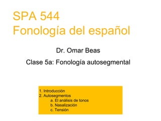 SPA 544
Fonología del español
Dr. Omar Beas
Clase 5a: Fonología autosegmental
1. Introducción
2. Autosegmentos
a. El análisis de tonos
b. Nasalización
c. Tensión
3. Arquitectura autosegmental
a. Niveles
b. Esqueleto X
c. Convención de Asociación Universal
 