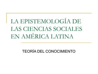 LA EPISTEMOLOGÍA DE
LAS CIENCIAS SOCIALES
EN AMÉRICA LATINA
TEORÍA DEL CONOCIMIENTO
 