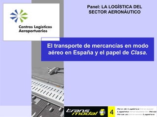 Panel: LA LOGÍSTICA DEL
                                               SECTOR AERONÁUTICO




               El transporte de mercancías en modo
               aéreo en España y el papel de Clasa.




EL TRANSPORTE DE MERCANCÍAS EN MODO AÉREO EN ESPAÑA Y EL PAPEL DE Clasa
 