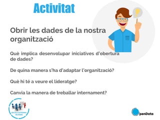 Activitat
Obrir les dades de la nostra
organització
Què implica desenvolupar iniciatives d’obertura
de dades?
De quina manera s’ha d’adaptar l’organització?
Què hi té a veure el lideratge?
Canvia la manera de treballar internament?
 