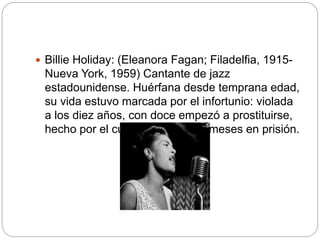  Billie Holiday: (Eleanora Fagan; Filadelfia, 1915-
Nueva York, 1959) Cantante de jazz
estadounidense. Huérfana desde temprana edad,
su vida estuvo marcada por el infortunio: violada
a los diez años, con doce empezó a prostituirse,
hecho por el cual estuvo cuatro meses en prisión.
 