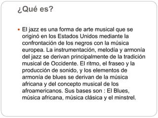 ¿Qué es?
 El jazz es una forma de arte musical que se
originó en los Estados Unidos mediante la
confrontación de los negros con la música
europea. La instrumentación, melodía y armonía
del jazz se derivan principalmente de la tradición
musical de Occidente. El ritmo, el fraseo y la
producción de sonido, y los elementos de
armonía de blues se derivan de la música
africana y del concepto musical de los
afroamericanos. Sus bases son : El Blues,
música africana, música clásica y el minstrel.
 