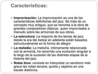 Características:
 Improvisación: La improvisación es una de las
características definitorias del jazz. Se trata de un
concepto muy antiguo, que se remonta a la obra de
grandes compositores clásicos quien improvisaba a
menudo sobre las armonías de sus obras.
 La estructura: La mayoría de los temas de jazz
desde la era del bebop en adelante están basados
estructuralmente en la forma de allegro
 La melodía: La melodía, íntimamente relacionada
con la armonía, ha recorrido una evolución singular a
lo largo de la sucesión de las distintas etapas de la
historia del jazz.
 Notas blue: consiste en interpretar un semitono más
grave las notas tercera, quinta y séptima en una
escala diatónica.
 