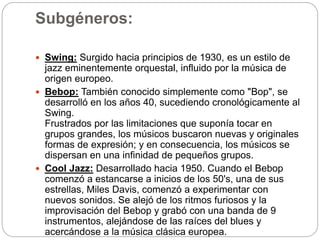 Subgéneros:
 Swing: Surgido hacia principios de 1930, es un estilo de
jazz eminentemente orquestal, influido por la música de
origen europeo.
 Bebop: También conocido simplemente como "Bop", se
desarrolló en los años 40, sucediendo cronológicamente al
Swing.
Frustrados por las limitaciones que suponía tocar en
grupos grandes, los músicos buscaron nuevas y originales
formas de expresión; y en consecuencia, los músicos se
dispersan en una infinidad de pequeños grupos.
 Cool Jazz: Desarrollado hacia 1950. Cuando el Bebop
comenzó a estancarse a inicios de los 50's, una de sus
estrellas, Miles Davis, comenzó a experimentar con
nuevos sonidos. Se alejó de los ritmos furiosos y la
improvisación del Bebop y grabó con una banda de 9
instrumentos, alejándose de las raíces del blues y
acercándose a la música clásica europea.
 