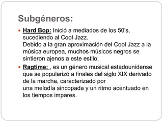 Subgéneros:
 Hard Bop: Inició a mediados de los 50's,
sucediendo al Cool Jazz.
Debido a la gran aproximación del Cool Jazz a la
música europea, muchos músicos negros se
sintieron ajenos a este estilo.
 Ragtime: , es un género musical estadounidense
que se popularizó a finales del siglo XIX derivado
de la marcha, caracterizado por
una melodía sincopada y un ritmo acentuado en
los tiempos impares.
 