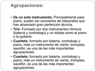 Agrupaciones:
 De un solo instrumento: Principalmente para
piano, suelen ser conciertos de interpretes que
han alcanzado gran perfección técnica.
 Trío: Formado por dos instrumentos rítmicos
(batería y contrabajo) y un solista como el piano
o la guitarra.
 Cuarteto: formado por batería, contrabajo y
piano, más un instrumento de viento, trompeta,
saxofón, es una de las más importantes
agrupaciones.
 Cuarteto: formado por batería, contrabajo y
piano, más un instrumento de viento, trompeta,
saxofón, es una de las más importantes
agrupaciones.
 