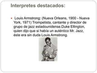 Interpretes destacados:
 Louis Armstrong: (Nueva Orleans, 1900 - Nueva
York, 1971) Trompetista, cantante y director de
grupo de jazz estadounidense.Duke Ellington,
quien dijo que si había un auténtico Mr. Jazz,
éste era sin duda Louis Armstrong.
 