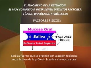 Son las fuerzas que se originan por la acción recíproca
entre la base de la prótesis, la saliva y la mucosa oral.
EL FENÓMENO DE LA RETENCIÓN
ES MUY COMPLEJO E INTERVIENEN DISTINTOS FACTORES:
FÍSICOS, BIOLÓGICOS Y PRÓTESICOS
FACTORES FÍSICOS:
 