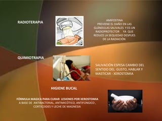 RADIOTERAPIA
FÓRMULA MAGICA PARA CURAR LESIONES POR XEROSTOMIA
A BASE DE ANTIBACTERIAL, ANTIMICÓTICO, ANTIFÚNGICO ,
CORTICOIDES Y LECHE DE MAGNESIA
HIGIENE BUCAL
AMIFOSTINA
PREVIENE EL DAÑO EN LAS
GLÁNDULAS SALIVALES Y ES UN
RADIOPROTECTOR YA QUE
REDUCE LA SEQUEDAD DESPUES
DE LA RADIACIÓN
QUIMIOTRAPIA
SALIVACIÓN ESPESA CAMBIO DEL
SENTIDO DEL GUSTO, HABLAR Y
MASTICAR - XEROSTOMIA
 