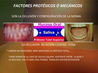 FACTORES PROTÉSICOS Ó MECÁNICOS
SON LA OCLUSIÓN Y CONFIGURACIÓN DE LA MISMA
LA OCLUSIÓN RELACIÓN CÚSPIDE -FOSA
* DEBERÁ DE MANTENER BIEN ASENTADA LA PRÓTESIS TOTAL .
*DEBE PERMITIR LA CAPA DE SALIVA LIQUIDA EXISTENTE ENTRE LA BASE Y
LA MUCOSA SEA LO MÁS FINA POSIBLE PARAUNA MAYOR RETENCIÓN
 