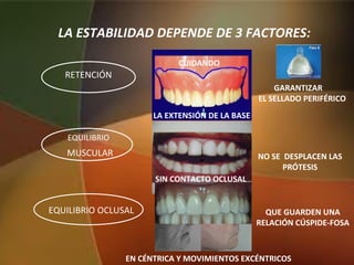LA ESTABILIDAD DEPENDE DE 3 FACTORES:
RETENCIÓN
GARANTIZAR
EL SELLADO PERIFÉRICO
EQUILIBRIO
MUSCULAR
EQUILIBRIO OCLUSAL QUE GUARDEN UNA
RELACIÓN CÚSPIDE-FOSA
LA EXTENSIÓN DE LA BASE
NO SE DESPLACEN LAS
PRÓTESIS
CUIDANDO
SIN CONTACTO OCLUSAL
EN CÉNTRICA Y MOVIMIENTOS EXCÉNTRICOS
 