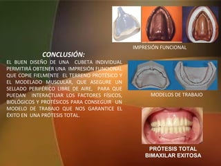 CONCLUSIÓN:
EL BUEN DISEÑO DE UNA CUBETA INDIVIDUAL
PERMITIRÁ OBTENER UNA IMPRESIÓN FUNCIONAL
QUE COPIE FIELMENTE EL TERRENO PROTÉSICO Y
EL MODELADO MUSCULAR, QUE ASEGURE UN
SELLADO PERIFÉRICO LIBRE DE AIRE, PARA QUE
PUEDAN INTERACTUAR LOS FACTORES FÍSICOS,
BIOLÓGICOS Y PROTÉSICOS PARA CONSEGUIR UN
MODELO DE TRABAJO QUE NOS GARANTICE EL
ÉXITO EN UNA PRÓTESIS TOTAL.
IMPRESIÓN FUNCIONAL
MODELOS DE TRABAJO
PRÓTESIS TOTAL
BIMAXILAR EXITOSA
 