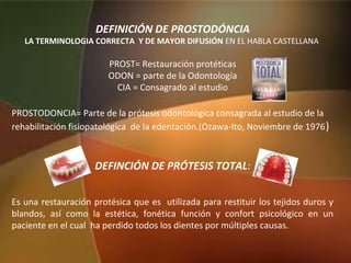 DEFINICIÓN DE PROSTODÓNCIA
LA TERMINOLOGIA CORRECTA Y DE MAYOR DIFUSIÓN EN EL HABLA CASTELLANA
PROST= Restauración protéticas
ODON = parte de la Odontología
CIA = Consagrado al estudio
PROSTODONCIA= Parte de la prótesis odontológica consagrada al estudio de la
rehabilitación fisiopatológica de la edentación.(Ozawa-Ito, Noviembre de 1976)
DEFINCIÓN DE PRÓTESIS TOTAL:
Es una restauración protésica que es utilizada para restituir los tejidos duros y
blandos, así como la estética, fonética función y confort psicológico en un
paciente en el cual ha perdido todos los dientes por múltiples causas.
 