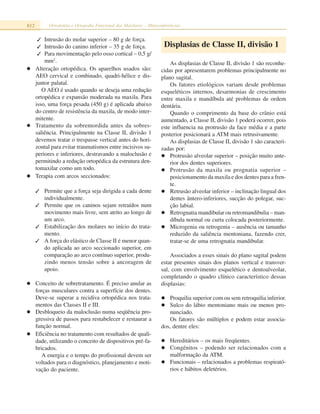 812 Ortodontia e Ortopedia Funcional dos Maxilares – Miniconferências
✓ Intrusão do molar superior – 80 g de força.
✓ Intrusão do canino inferior – 35 g de força.
✓ Para movimentação pelo osso cortical – 0,5 g/
mm2
.
Alteração ortopédica. Os aparelhos usados são:
AEO cervical e combinado, quadri-hélice e dis-
juntor palatal.
O AEO é usado quando se deseja uma redução
ortopédica e expansão moderada na maxila. Para
isso, uma força pesada (450 g) é aplicada abaixo
do centro de resistência da maxila, de modo inter-
mitente.
Tratamento da sobremordida antes da sobres-
saliência. Principalmente na Classe II, divisão 1
devemos tratar o trespasse vertical antes do hori-
zontal para evitar traumatismos entre incisivos su-
periores e inferiores, destravando a maloclusão e
permitindo a redução ortopédica da estrutura den-
tomaxilar como um todo.
Terapia com arcos seccionados:
✓ Permite que a força seja dirigida a cada dente
individualmente.
✓ Permite que os caninos sejam retraídos num
movimento mais livre, sem atrito ao longo de
um arco.
✓ Estabilização dos molares no início do trata-
mento.
✓ A força do elástico de Classe II é menor quan-
do aplicada ao arco seccionado superior, em
comparação ao arco contínuo superior, produ-
zindo menos tensão sobre a ancoragem de
apoio.
Conceito de sobretratamento. É preciso anular as
forças musculares contra a superfície dos dentes.
Deve-se superar a recidiva ortopédica nos trata-
mentos das Classes II e III.
Desbloqueio da maloclusão numa seqüência pro-
gressiva de passos para restabelecer e restaurar a
função normal.
Eficiência no tratamento com resultados de quali-
dade, utilizando o conceito de dispositivos pré-fa-
bricados.
A energia e o tempo do profissional devem ser
voltados para o diagnóstico, planejamento e moti-
vação do paciente.
Displasias de Classe II, divisão 1
As displasias de Classe II, divisão 1 são reconhe-
cidas por apresentarem problemas principalmente no
plano sagital.
Os fatores etiológicos variam desde problemas
esqueléticos internos, desarmonias de crescimento
entre maxila e mandíbula até problemas de ordem
dentária.
Quando o comprimento da base do crânio está
aumentado, a Classe II, divisão 1 poderá ocorrer, pois
este influencia na protrusão da face média e a parte
posterior posicionará a ATM mais retrusivamente.
As displasias de Classe II, divisão 1 são caracteri-
zadas por:
Protrusão alveolar superior – posição muito ante-
rior dos dentes superiores.
Protrusão da maxila ou prognatia superior –
posicionamento da maxila e dos dentes para a fren-
te.
Retrusão alveolar inferior – inclinação lingual dos
dentes ântero-inferiores, sucção do polegar, suc-
ção labial.
Retrognatia mandibular ou retromandibulia – man-
díbula normal ou curta colocada posteriormente.
Microgenia ou retrogenia – ausência ou tamanho
reduzido da saliência mentoniana, fazendo crer,
tratar-se de uma retrognatia mandibular.
Associados a esses sinais do plano sagital podem
estar presentes sinais dos planos vertical e transver-
sal, com envolvimento esquelético e dentoalveolar,
completando o quadro clínico característico dessas
displasias:
Proquilia superior com ou sem retroquilia inferior.
Sulco do lábio mentoniano mais ou menos pro-
nunciado.
Os fatores são múltiplos e podem estar associa-
dos, dentre eles:
Hereditários – os mais freqüentes.
Congênitos – podendo ser relacionados com a
malformação da ATM.
Funcionais – relacionados a problemas respirató-
rios e hábitos deletérios.
 