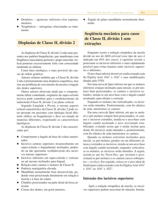 Maloclusão de Classe II – Terapia Bioprogressiva 813
Dentários – agenesias inferiores e/ou supranu-
merários.
Terapêuticos – iatrogenias relacionadas ao trata-
mento.
Displasias de Classe II, divisão 2
As displasias de Classe II, divisão 2 estão mais pre-
sentes nos padrões braquifaciais, que manifestam com
freqüência musculatura perioral e grupo muscular ver-
tical posterior excessivamente forte com convexidade
moderada ou mínima.
Como fator etiológico, o mais provável são cau-
sas de ordem genética.
Autores relatam também que a Classe II, divisão
2 não é primariamente uma displasia esquelética, mas
sim um problema de crescimento da maxila e erupção
dos dentes superiores.
Outros autores observam ainda que o comporta-
mento labial conturbado, originário da supra-oclusão
incisiva pode contribuir para o estabelecimento da
maloclusão Classe II, divisão 2 no plano vertical.
Segundo Langlade e Picout, o mesmo aspecto
oclusal característico da Classe II, divisão 2 pode es-
tar presente em pacientes com tipologia facial dife-
rente (dólico ou braquifacial) e deve ser tratado de
maneiras diferentes, respeitando as características
tipológicas.
As displasias de Classe II, divisão 2 são caracteri-
zadas por:
Comprimento e ângulo da base do crânio aumen-
tados.
Incisivos centrais superiores invariavelmente em
supra-oclusão e lingualmente inclinados, poden-
do ou não apresentar vestibuloversão dos incisi-
vos laterais superiores.
Incisivos inferiores em supra-oclusão e verticais
ou até mesmo inclinados para lingual.
Relação entre caninos e molares de Classe II.
Potência mastigatória elevada.
Mandíbula normalmente bem desenvolvida, po-
dendo estar posicionada distalmente em relação à
maxila e à base do crânio.
Côndilos posicionados na parte distal da fossa ar-
ticular.
Coroas dos dentes, em geral menores.
Ângulo do plano mandibular normalmente dimi-
nuído.
Seqüência mecânica para casos
de Classe II, divisão 1 sem
extrações
Enquanto ocorre a redução ortopédica da maxila
devido ao uso do AEO cervical (esse tipo de arco é
indicado em 85% dos casos), é oportuno nivelar e
posicionar os incisivos inferiores o mais rapidamente
possível para evitar traumas entre incisivos superio-
res e inferiores.
O arco-base inferior deverá ser confeccionado com
fio Elgiloy Azul .016" x .016" e suas modificações
ditadas pelo VTO.
Em uma curva de Spee inferior em que os molares
inferiores estejam inclinados para mesial, os pré-mo-
lares bem posicionados, os caninos e incisivos ex-
truídos, instala-se um arco-base com o ângulo caudal
acentuado, para efetuar a correção.
Enquanto os molares são verticalizados, os incisi-
vos serão intruídos. Posteriormente, com fio elástico
de seda, intruiremos os caninos.
Em uma curva de Spee inferior, em que os mola-
res e pré-molares estejam bem posicionados, os cani-
nos e incisivos extruídos, instala-se o arco-base com
ângulo caudal acentuado e arco seccionado esta-
bilizador, evitando assim que o molar incline para
distal. Os incisivos serão intruídos e, posteriormente,
com fio elástico de seda intruiremos os caninos.
Quando os molares estiverem inclinados para
mesial, os pré-molares girados ou em diferentes al-
turas e extruídos os incisivos, instala-se um arco-base
com ângulo caudal acentuado, enquanto verticaliza-
se os molares, os incisivos serão intruídos. A seguir,
instala-se um fio Twist-flex, que nivelará e posi-
cionará os pré-molares e os caninos (arcos sobrepos-
tos – overlay). Em seguida, coloca-se o arco ideal de
finalização confeccionado com fio ElgiloyAzul .016"
x .016" ou .016" x .022".
Intrusão dos incisivos superiores
Após a redução ortopédica da maxila, os incisi-
vos superiores podem necessitar de intrusão. Instala-
 