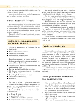 814 Ortodontia e Ortopedia Funcional dos Maxilares – Miniconferências
se um arco-base superior confeccionado com fio
Elgiloy Azul .016" x .022".
Arcos estabilizadores serão instalados para evitar
que os molares inclinem para distal.
Retração dos incisivos superiores
Os incisivos superiores poderão ser retraídos com
arco-base de retração com maior ou menor controle
de torque, dependendo de seu longo eixo estar parale-
lo ao eixo facial ou divergente em relação à borda
incisal e ao mento.
Retraindo os incisivos superiores, instala-se o arco
ideal de finalização.
Seqüência mecânica para casos
de Classe II, divisão 2
Três são as possibilidades de tratamento da Clas-
se II, divisão 2:
Distalização do arco superior.
Avanço do arco inferior.
Movimento de ambos os arcos.
Este último nos parece ser o mais freqüente.
Podemos considerar seis etapas gerais para o tra-
tamento da Classe II, divisão 2:
Vestibuloversão, controle de torque e intrusão dos
incisivos superiores.
Intrusão dos incisivos inferiores e caninos.
Nivelamento dos segmentos laterais e correção da
Classe II, divisão 2.
Estabilização dos incisivos superiores.
Arcos ideais de finalização.
Contenção.
Na Classe II, divisão 2 o emprego do quadri-héli-
ce expande o arco superior, misto ou permanente, en-
quanto o arco-base superior posiciona os incisivos su-
periores para vestibular.
Para a intrusão dos incisivos superiores, necessi-
ta-se considerar:
A direção da força.
A quantidade de força.
A estabilidade dos molares superiores.
O controle de torque em relação ao crescimento.
Em muitas maloclusões de Classe II, o incisivo
central pode estar em palatoversão (excessivamente
verticalizado), isto é, atrás dos incisivos laterais.
Um arco-base superior especialmente confec-
cionado posicionará os incisivos centrais para vesti-
bular, exigência básica para sua posterior intrusão.
Durante a intrusão dos incisivos superiores, ne-
cessita-se estabilizar os molares superiores com arcos
seccionados nos pré-molares superiores.
Tanto a estabilização como a retração dos incisi-
vos superiores no tratamento da Classe II, divisão 2
podem necessitar de torque adicional, pois seu longo
eixo converge com o eixo facial em relação à borda
incisal e o mento.
Assim, usaremos arco-base superior com maior
controle de torque confeccionado com Elgiloy Azul
.016" x .016".
Seccionamento do arco
Ricketts iniciou o seccionamento do arco, em 1954
ao cortar o arco ideal, após o nivelamento e alinha-
mento dos dentes. A partir de seções retas, diversos
desenhos de arcos seccionais foram criados, assim
como a redução da caixa do braquete de .022" para
.018", proporcionando o deslocamento dos segmen-
tos posteriores para distal, sem os efeitos colaterais
que o arco contínuo causava, como uso de elásticos
de Classe II.
A administração do canino, em conjunto com o
molar, tornou-se a chave para o sucesso da mecânica
seccional.
Razões que levaram ao desenvolvimen-
to da mecânica seccional
Evitar a rotação mandibular indesejada, causada
pela ação dos elásticos no arco contínuo, junta-
mente com a rendição da ancoragem do arco infe-
rior, extrusão do molar inferior e deslocamento
para vestibular dos incisivos inferiores.
Foi desenhada para mudar as proporções em uni-
dade de ancoragem.
Evita a alteração do plano oclusal pela ação da
tração intermaxilar.
Evita o uso de braquetes nos dentes superiores
 