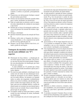 Maloclusão de Classe II – Terapia Bioprogressiva 815
anteriores por muito tempo, proporcionando maior
conforto e estética ao paciente, principalmente
adulto.
Proporciona um deslocamento biológico natural
dos pré-molares para distal.
Fornece um movimento natural de segunda ordem
para o molar, facilitando sua distalização.
Pode ser usada tanto no primeiro como no segun-
do molar, dependendo da condição de ancoragem
e tipo facial.
Permite que as forças da mastigação anulem pos-
síveis movimentos de extrusão dos molares supe-
riores.
Protege a articulação.
Permite tratamento precoce da correção de Classe
II.
Elimina o atrito entre os braquetes dos dentes a
serem distalizados e o fio, responsável por perda
de 50% da força aplicada para tal.
Permite o uso de forças elásticas mais leves, evi-
tando a perda da ancoragem.
Vantagens da mecânica seccional com
uso da seção utilidade (em “Z”)
superior
Diminuição da força elástica – a distalização de
um molar superior requer, em média, 120 g de for-
ça, um terço da força necessária quando compara-
da com procedimentos de distalização por meio
de um arco contínuo.
A seção utilidade em “Z” permite que a força
distal seja direcionada inicialmente apenas para o
molar superior.
Por meio da seção utilidade e distalização de um
canino e/ou do molar, há uma diminuição da de-
manda de ancoragem no arco inferior. Quando a
raiz do molar inferior, do primeiro ou segundo
molar ou ambos são torqueadas vestibularmente
debaixo da cortical vestibular, cada dente pode su-
portar sozinho uma tração elástica de 150 g. Por-
tanto, para um arco utilidade inferior, a tração do
elástico pode ser resistente sem movimento para a
frente ou sem ser extruído. Esta é a maior fonte de
preservação da ancoragem.
Um ângulo caudal no molar para intruir o canino
resulta em uma inclinação do molar, facilitando
sua distalização.
Tanto a inclinação da coroa do molar quanto seu
movimento de corpo para distal permitem um des-
locamento dos pré-molares de modo natural.
A seção posterior é ajustada de forma a produzir
um efeito de intrusão no canino com aproximada-
mente 50 g. Isso irá prevenir o canino de uma
extrusão sob a tração dos elásticos intermaxilares
de 150 g. Cerca de um terço da tração horizontal
(50 g) é decomposta na direção vertical. Portanto,
uma força intrusiva contra o canino irá compensar
aquele vetor vertical.
Se o canino parecer estar sendo intruído com a
seção posterior ativada, o operador saberá que o
paciente não tem usado os elásticos. Se o canino
superior estiver extruído, então o operador saberá
que pouca força intrusiva foi posta em ação ou
que o paciente pode ter agido escondido, colocan-
do dois elásticos com a esperança de acelerar todo
o processo.
Acrescentam-se 10º de torque lingual da raiz aos
7º já existentes no braquete do canino, a fim de
mergulhar a raiz no osso esponjoso, evitando o
osso cortical e facilitando a movimentação.
Uma angulação para cervical no degrau mesial da
seção utilidade será útil para inclinar a raiz do ca-
nino para distal, anulando a tendência do elástico
de incliná-lo para mesial, ao mesmo tempo em que
produz um efeito de intrusão com cerca de 25 g de
força no molar, prevenindo sua extrusão.
Uma quarta ação no canino é a de comprimi-lo
para dentro, novamente para prevenir que ele se
junte à cortical vestibular. Por conseguinte, outra
ação recíproca é obtida. O molar superior é
rotacionado por uma força do canino, o que gera
pressão lingual ou palatal no canino. Uma rotação
do molar superior é necessária na grande maioria
dos pacientes. O efeito rotacional no molar evita
que o canino se alargue.
Permite o tratamento unilateral – elásticos de tem-
po integral podem ser colocados em um lado, e
elásticos apenas para uso noturno no outro. Ou
mesmo forças assimétricas, dependendo da dife-
rença de gravidade da Classe II dos lados direito e
esquerdo.
Minimiza os efeitos extrusivos, evitando a rota-
ção mandibular com posicionamento do queixo
para trás e para baixo, agravando o problema de
Classe II.
A mecânica seccional é bastante eficaz no trata-
mento de Classe II dentária e não esquelética. Mes-
mo condições de Classe II esquelética em adultos
 