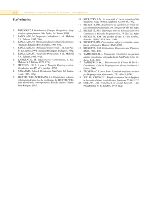 818 Ortodontia e Ortopedia Funcional dos Maxilares – Miniconferências
Referências
1. GREGORET, J. Ortodontia e Cirurgia Ortognática: diag-
nóstico e planejamento. São Paulo: Ed. Santos, 1999.
2. LANGLADE, M. Diagnostic Orthodontic. 1. ed., Maloine
S.A. Editeur, 1987. 768p.
3. LANGLADE, M. Otimização das Escolhas Ortodônticas.
Tradução. Eduardo Pires Mendes, 1994 347p.
4. LANGLADE, M. Otimização Transversal. 1. ed. São Pau-
lo: Ed. Santos, 1998. Tradução Rodrigues Traduções, 384p.
5. LANGLADE, M. Therapeutic Orthodontic. 3. ed., Maloine
S.A. Editeur, 1986, 494p.
6. LANGLADE, M. Cefalometric Orthodontic, 1. ed.,
Maloine S.A Editeur, 1978, 275p.
7. MENDES, J.E.P. O que é Terapia Bioprogressiva.
Ortodontia, ano IV, n.23, jan./fev., 1993.
8. NAKAJIMA. Atlas de Ortodontia. São Paulo: Ed. Santos.
1. ed., 1985, 165p.
9. PROFFIT,W.R.; ACKERMAN, J.L. Diagnóstico: o desen-
volvimento de uma lista de problemas. In: PROFFIT,W.R..
(ed). Ortodontia contemporânea. Rio de Janeiro: Guana-
bara-Koogan, 1995.
10. RICKETTS, R.M. A principal of facial growth of the
mandible. Angle Orthod, Appleton, 42:368-86, 1972.
11. RICKETTS, R.M. A Sabedoria da Mecânica Secional: tra-
ção intermaxilar na terapia sem extração, 65-119 Ed. Kelps.
12. RICKETTS, R.M. Diferenças entre as Técnicas com Arco
Contínuo e a Filosofia Bioprogressiva, 74-120. Ed. Kelps
13. RICKETTS, R.M. The golden divider. J. Clin. Orthod.,
Boulder, 11(15):752-9, Nov., 1981.
14. RICKETTS, R.M. Provocations and perceptions in cranio-
facial orthopedics. Denver: RMO, 1989.
15. RICKETTS, R.M. Orthodontic Diagnosis and Planning.
RMO, 1982, 472p.
16. TAMBURUS, W.L. Tratamento Ortodôntico no paciente
adulto: ortodontia e ortopedia facial. São Paulo:Artes Mé-
dicas. 1.ed., 2002.
17. TAMBURUS, W.L. Tratamento de Classe II Div.1 –
Ortodontia: Ciência Bioprogressiva (livro eletrônico) –
Editec, 2000.
18. TEIXEIRA C.R. Arco Base: A unidade mecânica da tera-
pia bioprogressiva. Ortodontia, 23(1):40-45, 1990.
19. WYLIE; JOHSON, E.L. Rapid evalution of facial dysplasia
in the vertical plane. Angle Orthod,Appleton, 22:165,1952.
20. ENLOW, D.H. Handbook of Facial Growth. 1.ed.
Philadelphia: W. B. Sanders, 1975. 423p.
 