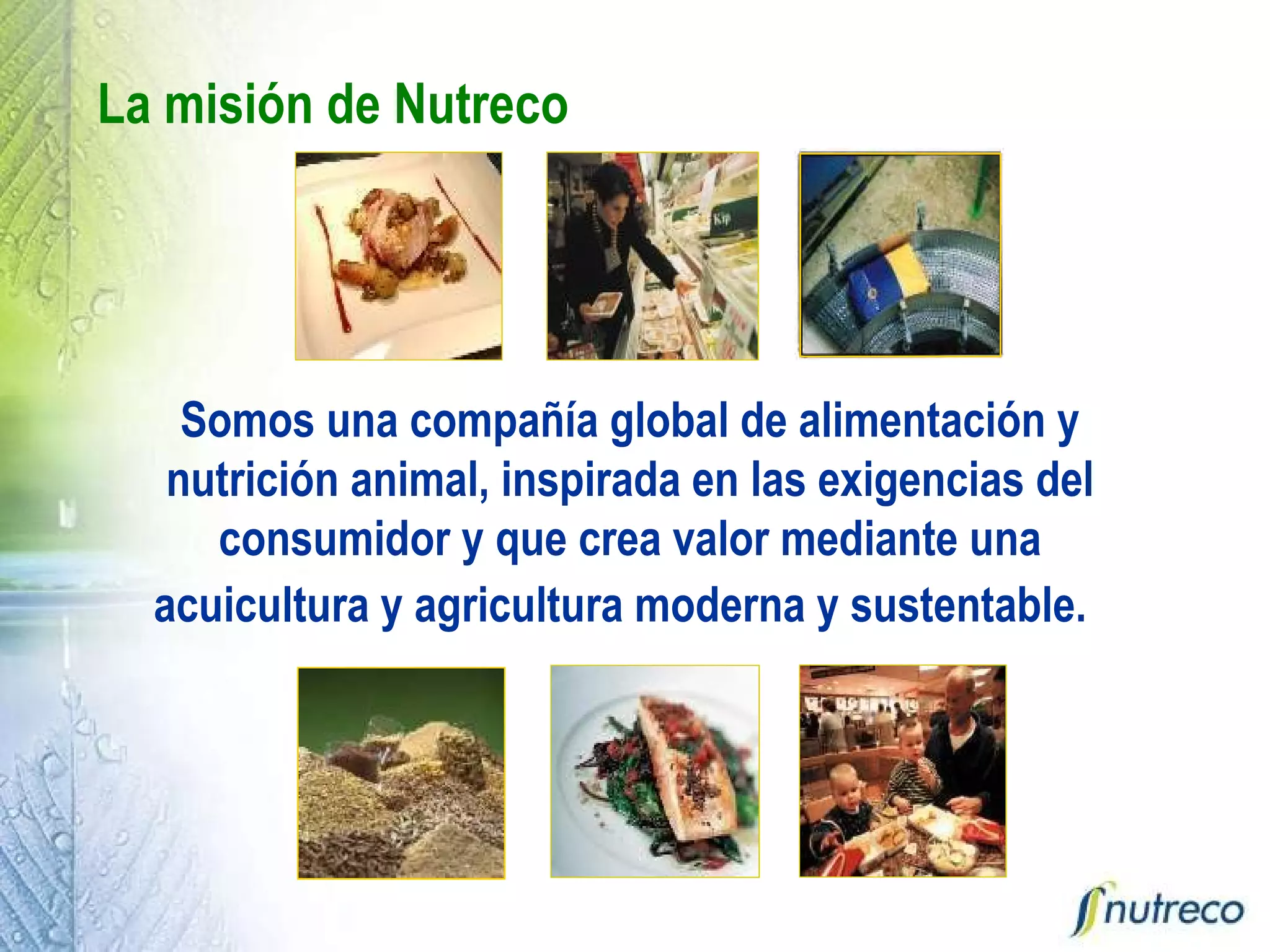 La misión de Nutreco Somos una compañía global de alimentación y nutrición animal, inspirada en las exigencias del consumidor y que crea valor mediante una acuicultura y agricultura moderna y sustentable.