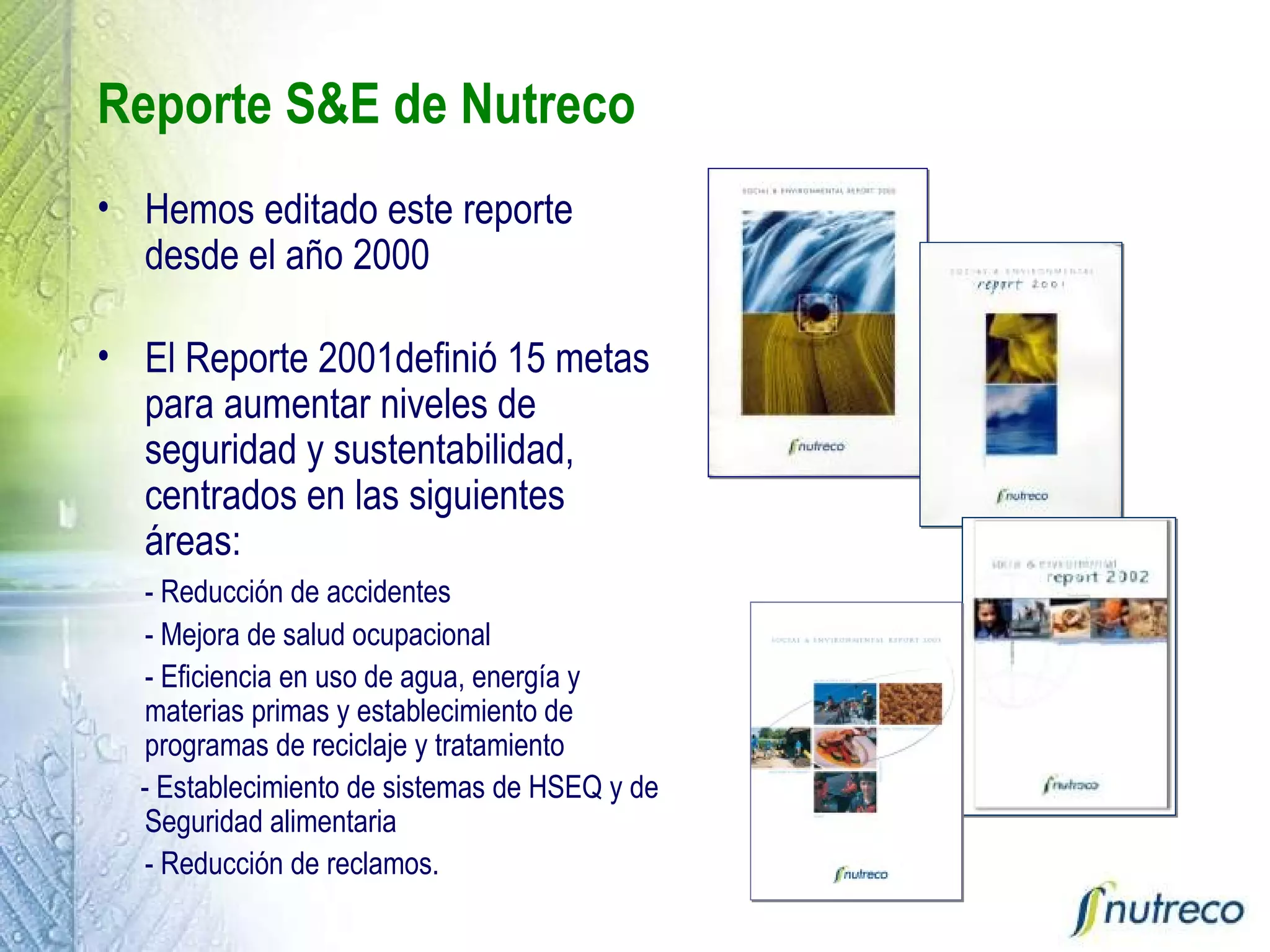 Reporte S&E de Nutreco Hemos editado este reporte desde el año 2000 El Reporte 2001definió 15 metas para aumentar niveles de seguridad y sustentabilidad, centrados en las siguientes áreas: - Reducción de accidentes - Mejora de salud ocupacional - Eficiencia en uso de agua, energía y materias primas y establecimiento de programas de reciclaje y tratamiento - Establecimiento de sistemas de HSEQ y de Seguridad alimentaria - Reducción de reclamos.