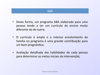 •  Desta!forma,!um!programa!ABA!elaborado!para!uma!
pessoa! tende! a! ter! um! currículo! de! ensino! muito!
diferente!do!de!outra;!
•  O! currículo! é! amplo! e! o! intenso! envolvimento! da!
família!no!programa!é!uma!grande!contribuição!para!
um!bom!prognós7co;!
•  Avaliação! detalhada! das! habilidades! de! cada! pessoa!
para!determinar!as!metas!iniciais!da!intervenção;!
!
ABA!
!
Ta#ane&Cris#na&Ribeiro&
 