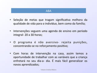 ABA!
!
•  Seleção! de! metas! que! tragam! signiﬁca7va! melhora! da!
qualidade!de!vida!para!o!indivíduo,!bem!como!da!família;!!
•  Intervenções!seguem!uma!agenda!de!ensino!em!período!
integralQ!20!a!30!horas;!
•  O! programa! é! não! aversivoQ! rejeita! punições,!
concentrandoQse!no!reforçamento!posi7vo;!
!
•  Com! horas! de! intervenção! na! casa,! assim! temos! a!
oportunidade!de!trabalhar!com!as!variáveis!que!a!criança!
enfretará! no! seu! diaQaQ! dia.! É! mais! fácil! generalizar! os!
novos!aprendizados;!
Ta#ane&Cris#na&Ribeiro&
 