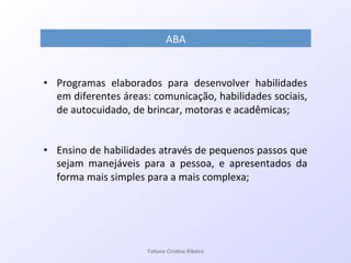 •  Programas! elaborados! para! desenvolver! habilidades!
em!diferentes!áreas:!comunicação,!habilidades!sociais,!
de!autocuidado,!de!brincar,!motoras!e!acadêmicas;!!
!
!
•  Ensino!de!habilidades!através!de!pequenos!passos!que!
sejam! manejáveis! para! a! pessoa,! e! apresentados! da!
forma!mais!simples!para!a!mais!complexa;!
!
ABA!
Ta#ane&Cris#na&Ribeiro&
 