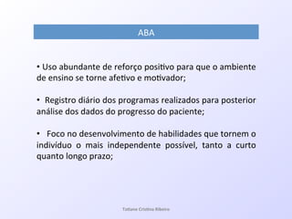 ABA!
• !Uso!abundante!de!reforço!posi7vo!para!que!o!ambiente!
de!ensino!se!torne!afe7vo!e!mo7vador;!
• !!Registro!diário!dos!programas!realizados!para!posterior!
análise!dos!dados!do!progresso!do!paciente;!!
• !!!Foco!no!desenvolvimento!de!habilidades!que!tornem!o!
indivíduo! o! mais! independente! possível,! tanto! a! curto!
quanto!longo!prazo;!
!!
Ta#ane&Cris#na&Ribeiro&
 