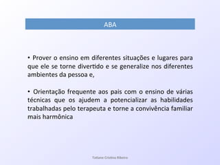 !
• !Prover!o!ensino!em!diferentes!situações!e!lugares!para!
que!ele!se!torne!diver7do!e!se!generalize!nos!diferentes!
ambientes!da!pessoa!e,!
!
• !Orientação!frequente!aos!pais!com!o!ensino!de!várias!
técnicas! que! os! ajudem! a! potencializar! as! habilidades!
trabalhadas!pelo!terapeuta!e!torne!a!convivência!familiar!
mais!harmônica!
ABA!
Ta#ane&Cris#na&Ribeiro&
 