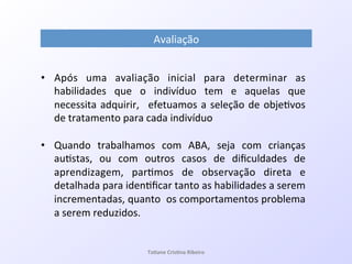 Avaliação!
•  Após! uma! avaliação! inicial! para! determinar! as!
habilidades! que! o! indivíduo! tem! e! aquelas! que!
necessita!adquirir,! !efetuamos!a!seleção!de!obje7vos!
de!tratamento!para!cada!indivíduo!
•  Quando! trabalhamos! com! ABA,! seja! com! crianças!
au7stas,! ou! com! outros! casos! de! diﬁculdades! de!
aprendizagem,! par7mos! de! observação! direta! e!
detalhada!para!iden7ﬁcar!tanto!as!habilidades!a!serem!
incrementadas,!quanto!!os!comportamentos!problema!
a!serem!reduzidos.!!
Ta#ane&Cris#na&Ribeiro&
 