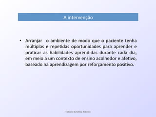 A!intervenção!
•  Arranjar! !o!ambiente!de!modo!que!o!paciente!tenha!
múl7plas!e!repe7das!oportunidades!para!aprender!e!
pra7car! as! habilidades! aprendidas! durante! cada! dia,!
em!meio!a!um!contexto!de!ensino!acolhedor!e!afe7vo,!
baseado!na!aprendizagem!por!reforçamento!posi7vo.!
Ta#ane&Cris#na&Ribeiro&
 