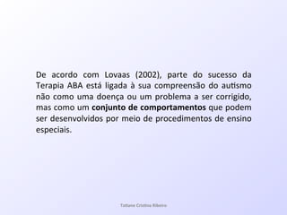 De! acordo! com! Lovaas! (2002),! parte! do! sucesso! da!
Terapia!ABA!está!ligada!à!sua!compreensão!do!au7smo!
não!como!uma!doença!ou!um!problema!a!ser!corrigido,!
mas!como!um!conjunto&de&comportamentos&que!podem!
ser!desenvolvidos!por!meio!de!procedimentos!de!ensino!
especiais.!
!
Ta#ane&Cris#na&Ribeiro&
 