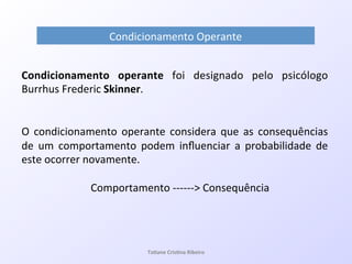 Condicionamento!Operante!
Ta#ane&Cris#na&Ribeiro&
Condicionamento& operante! foi! designado! pelo! psicólogo!
Burrhus!Frederic!Skinner.!!
!
O! condicionamento! operante! considera! que! as! consequências!
de! um! comportamento! podem! inﬂuenciar! a! probabilidade! de!
este!ocorrer!novamente.!!
!!!
!!!!Comportamento!QQQQQQ>!Consequência!
 
