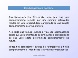 Condicionamento! Operante! signiﬁca! que! um!
comportamento! seguido! por! um! esVmulo! reforçador!
resulta!em!uma!probabilidade!aumentada!de!que!aquele!
comportamento!ocorra!no!futuro!
!
A! medida! que! vamos! levando! a! vida! vão! acontencendo!
coisas!que!vão!aumentando!ou!diminuindo!a!probabilidade!
de! que! você! adote! determinado! comportamento! no!
futuro.!
!
Todos! nós! aprendemos! através! de! reforçadores! e! nosso!
comportamento!é!“modiﬁcado”através!das!consequencias!
Condicionamento!Operante!
Ta#ane&Cris#na&Ribeiro&
 