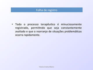 Folha!de!registro!
•  Todo! o! processo! terapêu7co! é! minuciosamente!
registrado,! permi7ndo! que! seja! constantemente!
avaliado!e!que!o!rearranjo!de!situações!problemá7cas!
ocorra!rapidamente.!
Ta#ane&Cris#na&Ribeiro&
 