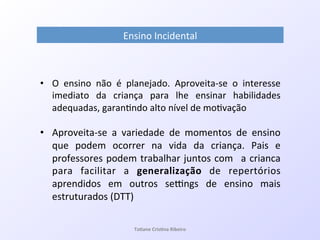Ensino!Incidental!
•  O! ensino! não! é! planejado.! AproveitaQse! o! interesse!
imediato! da! criança! para! lhe! ensinar! habilidades!
adequadas,!garan7ndo!alto!nível!de!mo7vação!
•  AproveitaQse! a! variedade! de! momentos! de! ensino!
que! podem! ocorrer! na! vida! da! criança.! Pais! e!
professores!podem!trabalhar!juntos!com! !a!crianca!
para! facilitar! a! generalização! de! repertórios!
aprendidos! em! outros! sepngs! de! ensino! mais!
estruturados!(DTT)!
Ta#ane&Cris#na&Ribeiro&
 