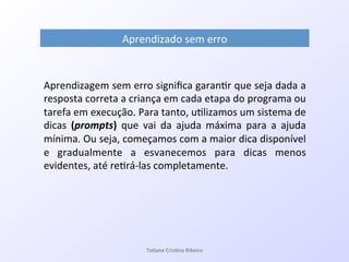 Aprendizado!sem!erro!
Aprendizagem!sem!erro!signiﬁca!garan7r!que!seja!dada!a!
resposta!correta!a!criança!em!cada!etapa!do!programa!ou!
tarefa!em!execução.!Para!tanto,!u7lizamos!um!sistema!de!
dicas! (prompts)& que! vai! da! ajuda! máxima! para! a! ajuda!
mínima.!Ou!seja,!começamos!com!a!maior!dica!disponível!
e! gradualmente! a! esvanecemos! para! dicas! menos!
evidentes,!até!re7ráQlas!completamente.!
Ta#ane&Cris#na&Ribeiro&
 
