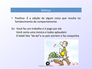 Reforço!
•  Posi7voQ! É! a! adição! de! algum! coisa! que! resulta! no!
fortalecimento!do!comportamento!
!
Ex:!!Você!faz!um!trabalho!e!é!pago!por!ele!
!!!!!!!Você!canta!uma!música!e!todos!aplaudem!
!!!!!!!O!bebê!fala!“daQda”e!os!pais!sorriem!e!faz!cosquinha!
!
!
Ta#ane&Cris#na&Ribeiro&
 