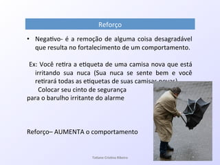 Reforço!
•  Nega7voQ!é!a!remoção!de!alguma!coisa!desagradável!
que!resulta!no!fortalecimento!de!um!comportamento.!
!Ex:!Você!re7ra!a!e7queta!de!uma!camisa!nova!que!está!
irritando! sua! nuca! (Sua! nuca! se! sente! bem! e! você!
re7rará!todas!as!e7quetas!de!suas!camisas!novas)!
!!!!!!!Colocar!seu!cinto!de!segurança!!
para!o!barulho!irritante!do!alarme!!
!
!
!
Reforço–!AUMENTA!o!comportamento!
!
Ta#ane&Cris#na&Ribeiro&
 
