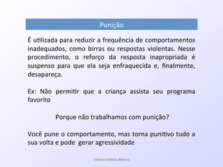 Punição!
!
É!u7lizada!para!reduzir!a!frequência!de!comportamentos!
inadequados,!como!birras!ou!respostas!violentas.!Nesse!
procedimento,! o! reforço! da! resposta! inapropriada! é!
suspenso! para! que! ela! seja! enfraquecida! e,! ﬁnalmente,!
desapareça.!
!
Ex:! Não! permi7r! que! a! criança! assista! seu! programa!
favorito!
!!!!!!!
!Porque!não!trabalhamos!com!punição?!
!!!!!!!!!
Você!pune!o!comportamento,!mas!torna!puni7vo!tudo!a!
sua!volta!e!pode!!gerar!agressividade!
!
! Ta#ane&Cris#na&Ribeiro&
 