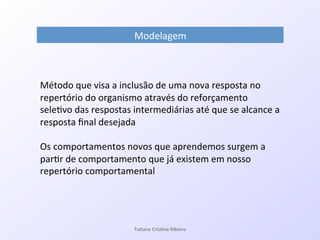 Modelagem!
!
Método!que!visa!a!inclusão!de!uma!nova!resposta!no!
repertório!do!organismo!através!do!reforçamento!
sele7vo!das!respostas!intermediárias!até!que!se!alcance!a!
resposta!ﬁnal!desejada!
!
Os!comportamentos!novos!que!aprendemos!surgem!a!
par7r!de!comportamento!que!já!existem!em!nosso!
repertório!comportamental!
!
Ta#ane&Cris#na&Ribeiro&
 