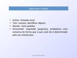 Operantes!Verbais!
•  EcóicoQ!imitação!vocal!
•  TatoQ!nomear,!iden7ﬁcar!objetos!
•  MandoQ!!fazer!pedidos!
•  IntraverbalQ! responder! perguntas,! estabelecer! uma!
conversa!de!forma!que!o!que!você!diz!é!determinado!
pelo!seu!interlocutor.!
!
!
Ta#ane&Cris#na&Ribeiro&
 