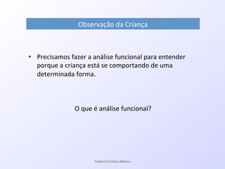 Observação!da!Criança!
•  Precisamos!fazer!a!análise!funcional!para!entender!
porque!a!criança!está!se!comportando!de!uma!
determinada!forma.!
!
!
O!que!é!análise!funcional?!
Ta#ane&Cris#na&Ribeiro&
 
