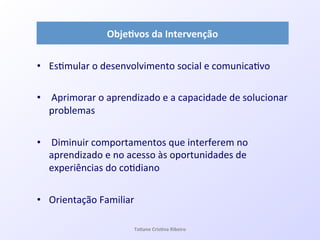 •  Es7mular!o!desenvolvimento!social!e!comunica7vo!
•  !Aprimorar!o!aprendizado!e!a!capacidade!de!solucionar!
problemas!
•  !Diminuir!comportamentos!que!interferem!no!
aprendizado!e!no!acesso!às!oportunidades!de!
experiências!do!co7diano!
•  Orientação!Familiar!
Obje#vos&da&Intervenção&
Ta#ane&Cris#na&Ribeiro&
 