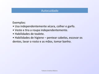 Autocuidado!
Exemplos:!
•!Usa!independentemente!xícara,!colher!e!garfo.!
•!Veste!e!7ra!a!roupa!independentemente.!
•!Habilidades!de!toalete.!
•!Habilidades!de!higiene!–!pentear!cabelos,!escovar!os!
dentes,!lavar!o!rosto!e!as!mãos,!tomar!banho.!
!
Ta#ane&Cris#na&Ribeiro&
 
